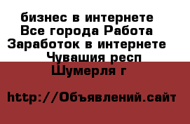 бизнес в интернете - Все города Работа » Заработок в интернете   . Чувашия респ.,Шумерля г.